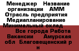 Менеджер › Название организации ­ АММ › Отрасль предприятия ­ Медиапланирование › Минимальный оклад ­ 30 000 - Все города Работа » Вакансии   . Амурская обл.,Благовещенский р-н